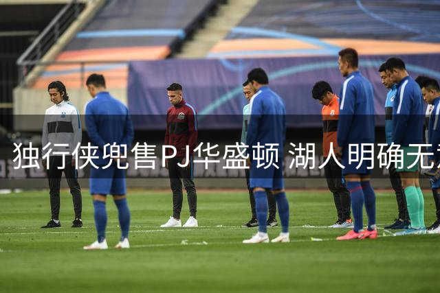 独行侠兜售PJ华盛顿 湖人明确无意参与交易谈判