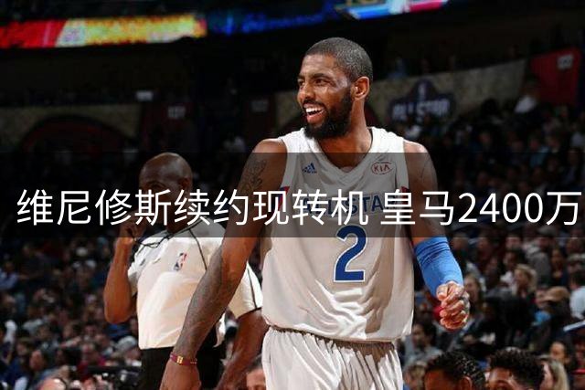 维尼修斯续约现转机 皇马2400万欧年薪接近达成协议