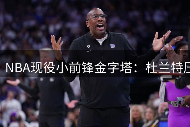 NBA现役小前锋金字塔：杜兰特压詹姆斯居首，新星弗拉格直追传奇